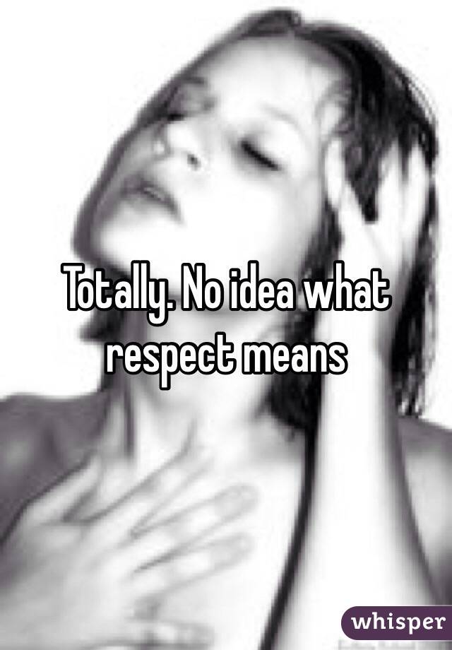 Totally. No idea what respect means 