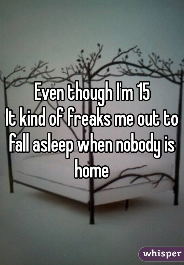 Even though I'm 15 
It kind of freaks me out to fall asleep when nobody is home 