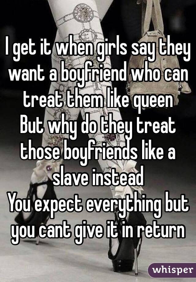 I get it when girls say they want a boyfriend who can treat them like queen
But why do they treat those boyfriends like a slave instead
You expect everything but you cant give it in return