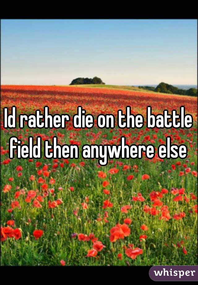 Id rather die on the battle field then anywhere else 
