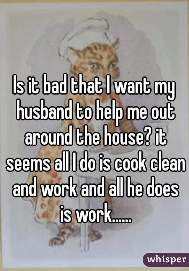 Is it bad that I want my husband to help me out around the house? it seems all I do is cook clean and work and all he does is work......