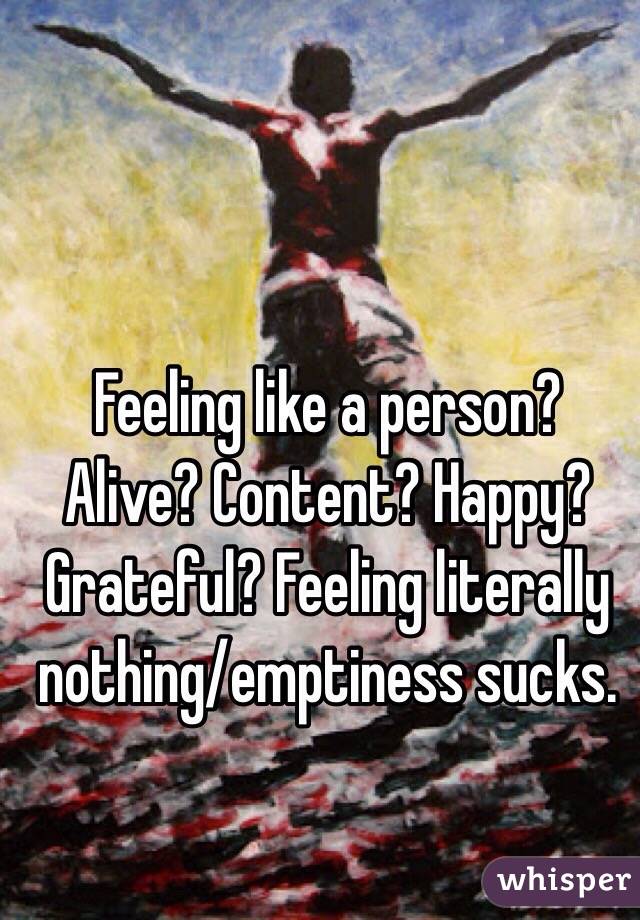 Feeling like a person? Alive? Content? Happy? Grateful? Feeling literally nothing/emptiness sucks. 