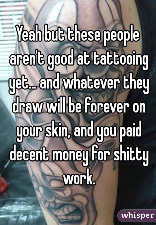 Yeah but these people aren't good at tattooing yet... and whatever they draw will be forever on your skin, and you paid decent money for shitty work.