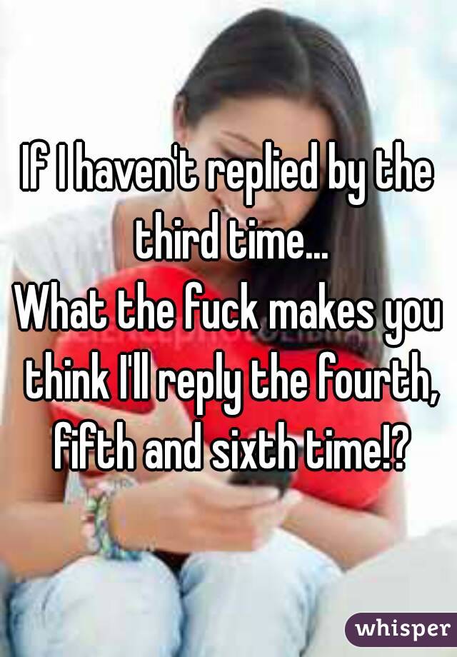 If I haven't replied by the third time...
What the fuck makes you think I'll reply the fourth, fifth and sixth time!?