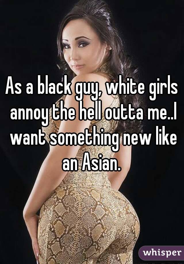 As a black guy, white girls annoy the hell outta me..I want something new like an Asian. 