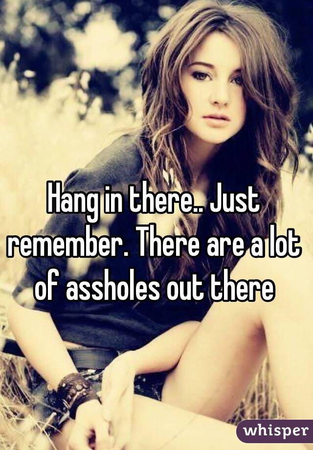 Hang in there.. Just remember. There are a lot of assholes out there