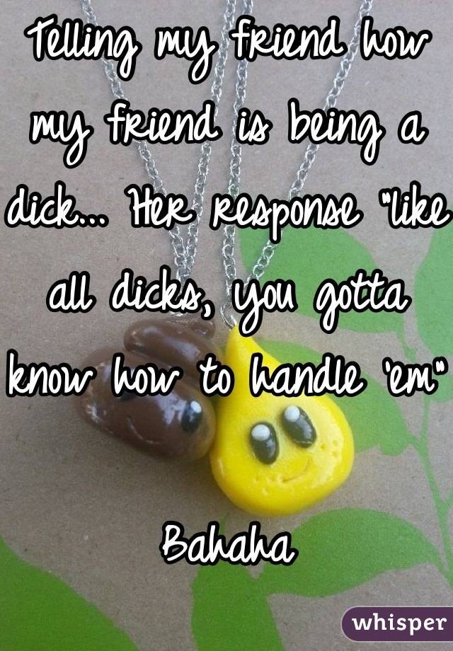 Telling my friend how my friend is being a dick... Her response "like all dicks, you gotta know how to handle 'em" 

Bahaha