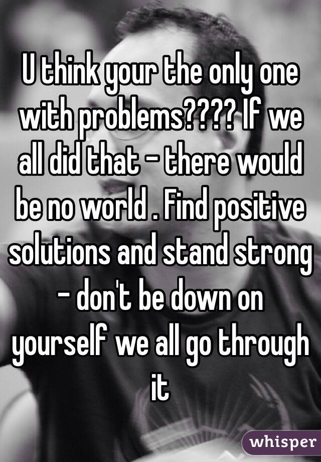 U think your the only one with problems???? If we all did that - there would be no world . Find positive solutions and stand strong - don't be down on yourself we all go through it