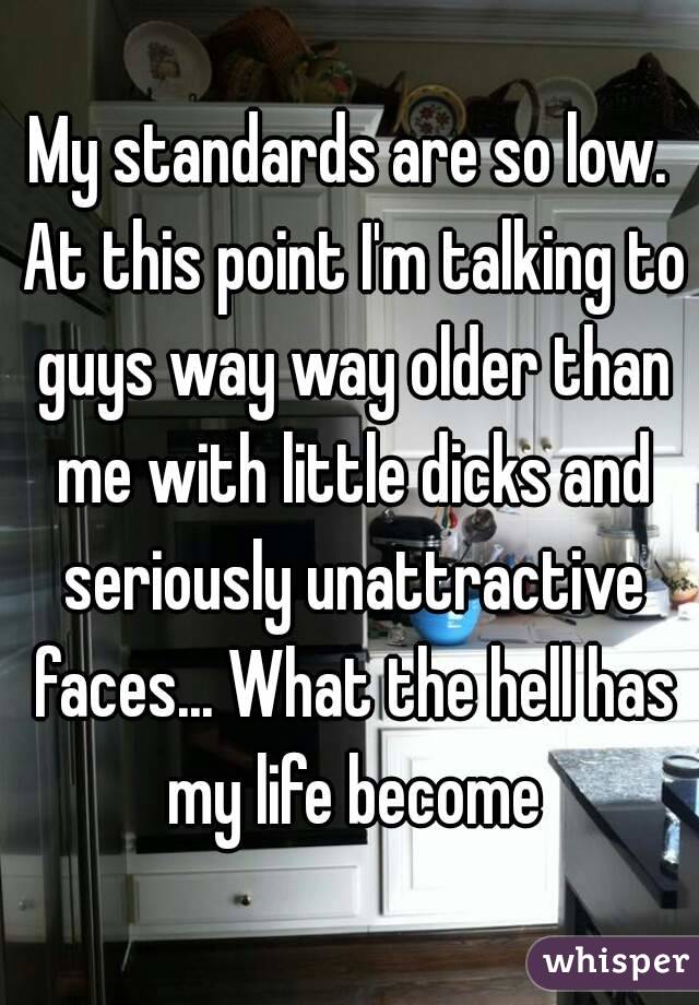 My standards are so low. At this point I'm talking to guys way way older than me with little dicks and seriously unattractive faces... What the hell has my life become