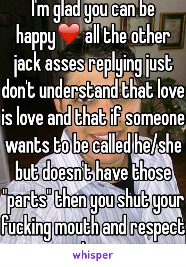 I'm glad you can be happy❤️ all the other jack asses replying just don't understand that love is love and that if someone wants to be called he/she but doesn't have those "parts" then you shut your fucking mouth and respect them.