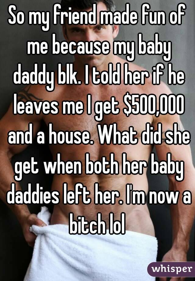 So my friend made fun of me because my baby daddy blk. I told her if he leaves me I get $500,000 and a house. What did she get when both her baby daddies left her. I'm now a bitch lol 