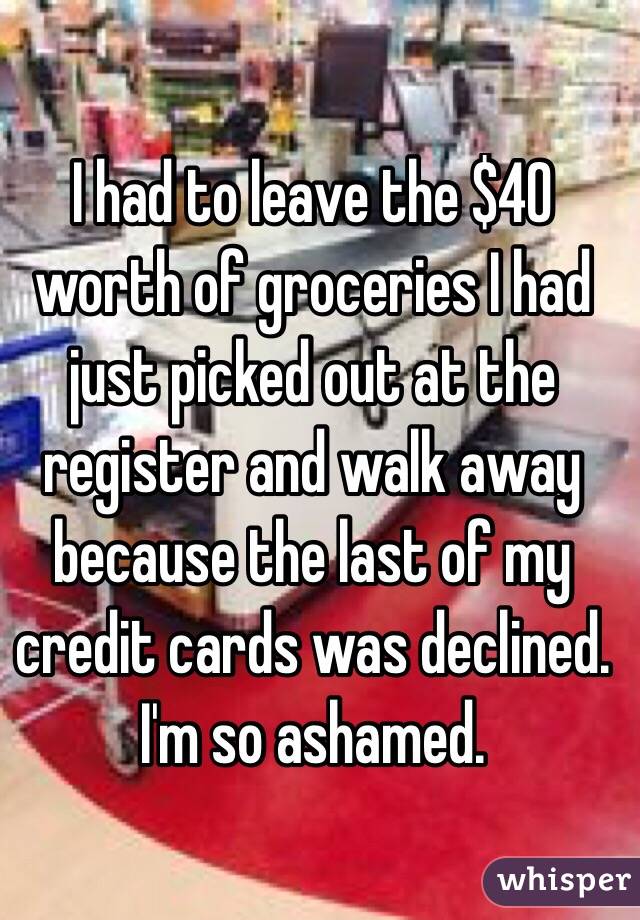 I had to leave the $40 worth of groceries I had just picked out at the register and walk away because the last of my credit cards was declined. I'm so ashamed.