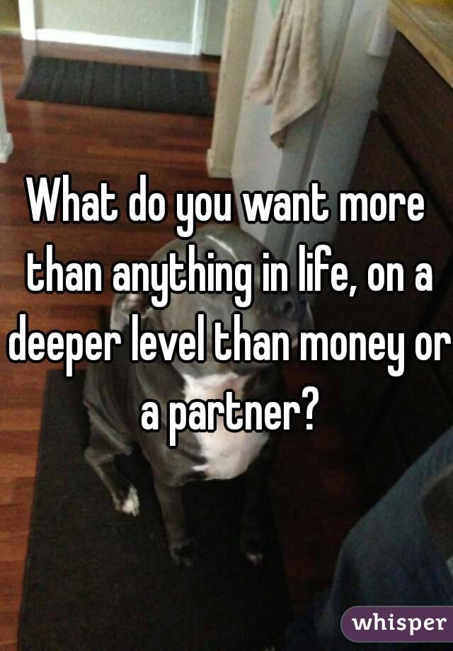 What do you want more than anything in life, on a deeper level than money or a partner?