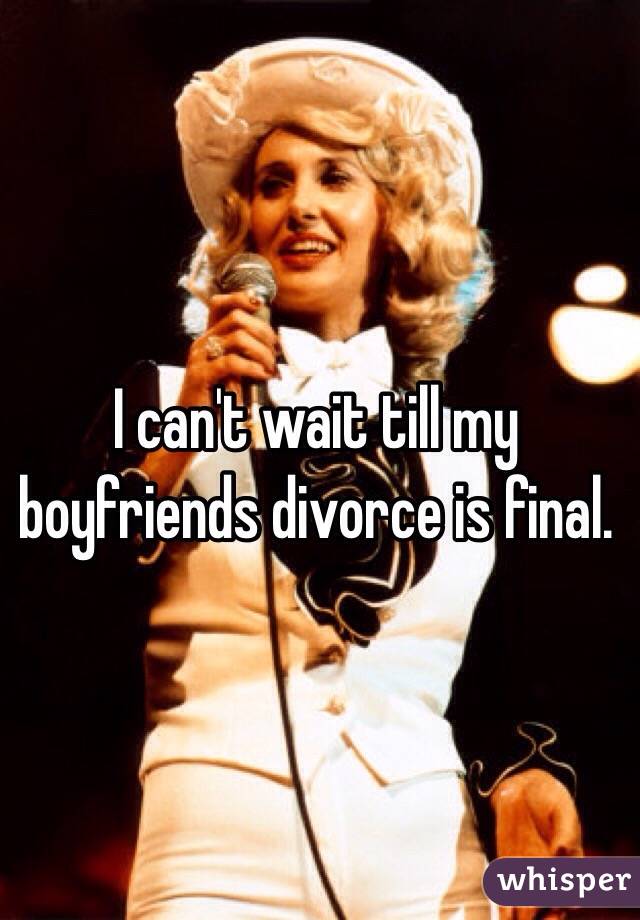 I can't wait till my boyfriends divorce is final. 