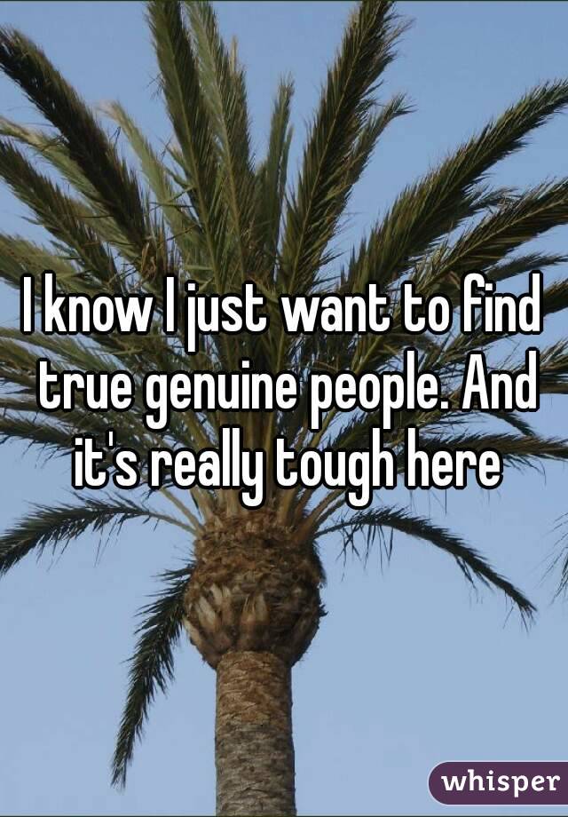 I know I just want to find true genuine people. And it's really tough here