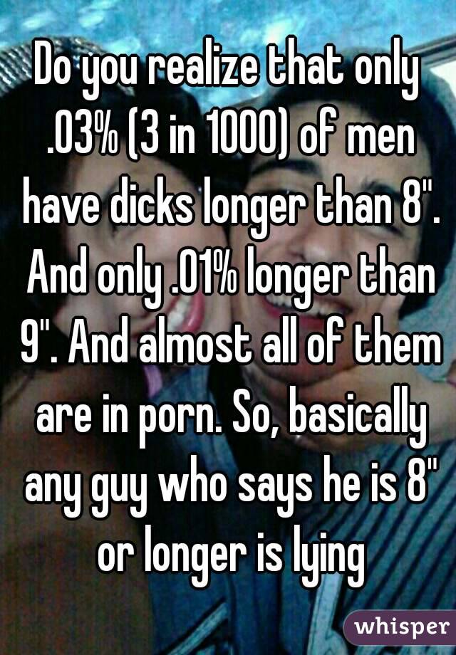 Do you realize that only .03% (3 in 1000) of men have dicks longer than 8". And only .01% longer than 9". And almost all of them are in porn. So, basically any guy who says he is 8" or longer is lying