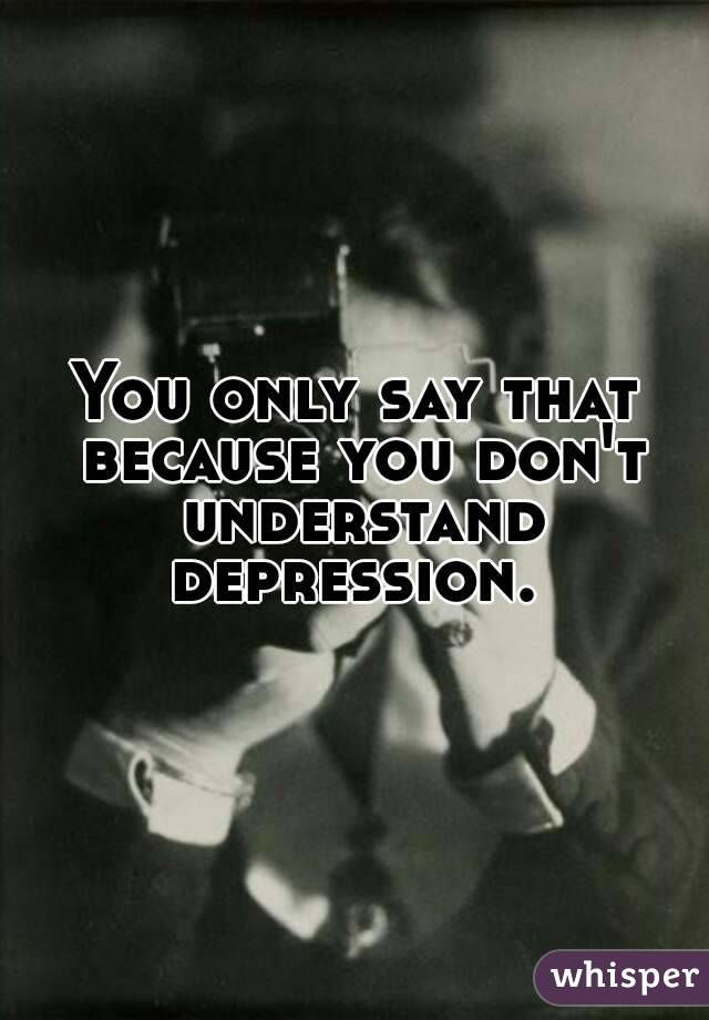 You only say that because you don't understand depression. 