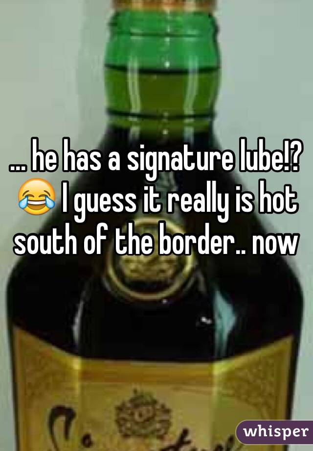 ... he has a signature lube!?😂 I guess it really is hot south of the border.. now