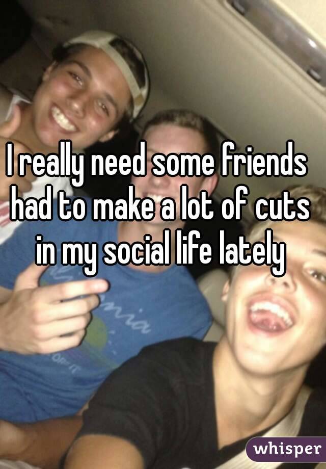 I really need some friends had to make a lot of cuts in my social life lately