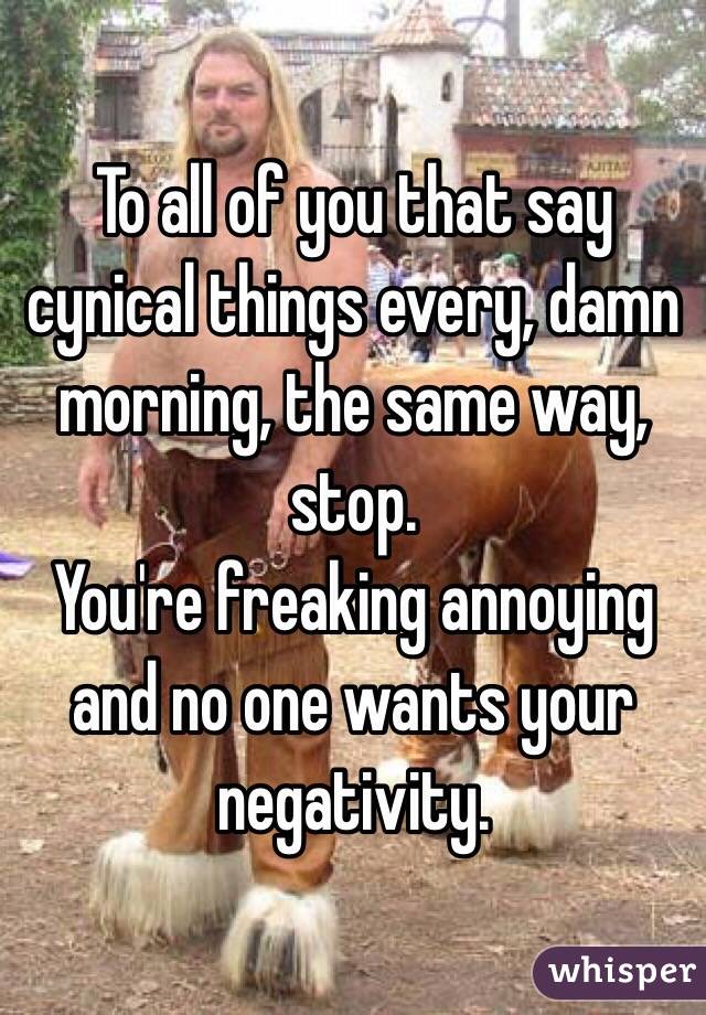 To all of you that say cynical things every, damn morning, the same way, stop.
You're freaking annoying and no one wants your negativity. 