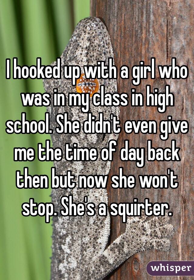 I hooked up with a girl who was in my class in high school. She didn't even give me the time of day back then but now she won't stop. She's a squirter. 
