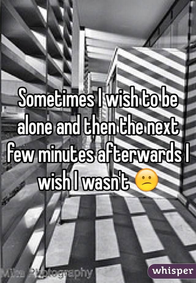 Sometimes I wish to be alone and then the next few minutes afterwards I wish I wasn't 😕