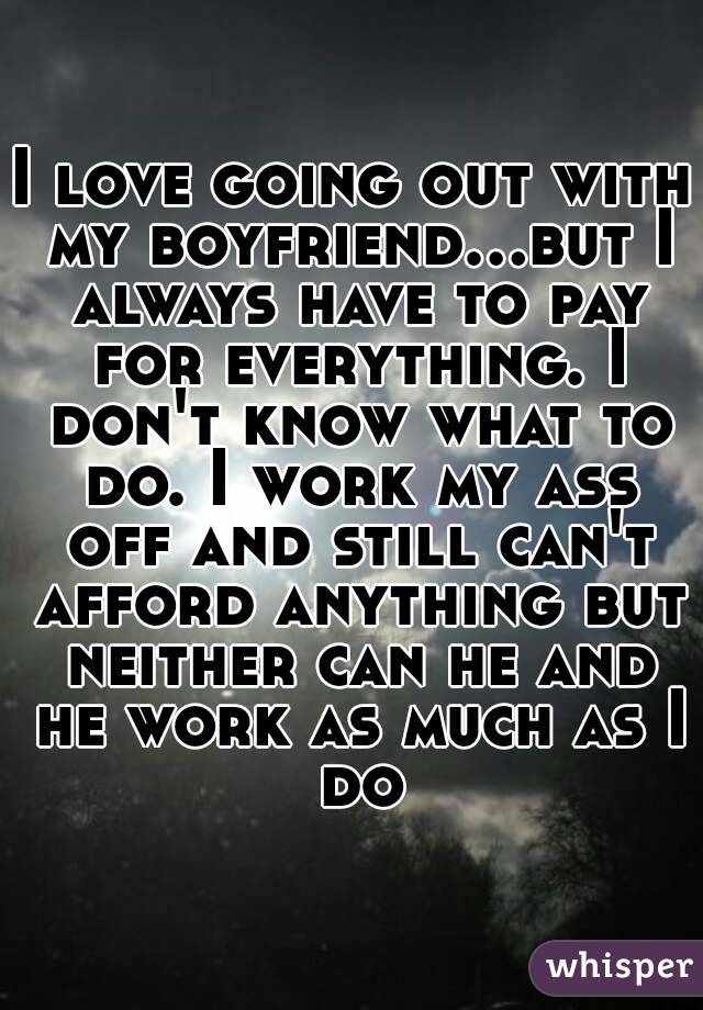 I love going out with my boyfriend...but I always have to pay for everything. I don't know what to do. I work my ass off and still can't afford anything but neither can he and he work as much as I do