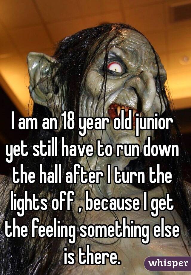 I am an 18 year old junior yet still have to run down the hall after I turn the lights off , because I get the feeling something else is there. 
