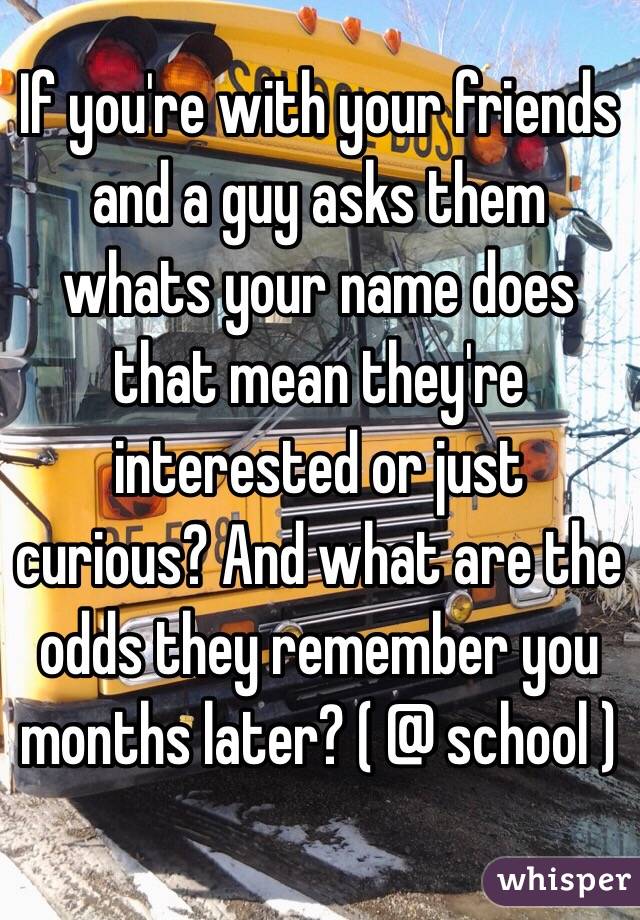 If you're with your friends and a guy asks them whats your name does that mean they're interested or just curious? And what are the odds they remember you months later? ( @ school ) 