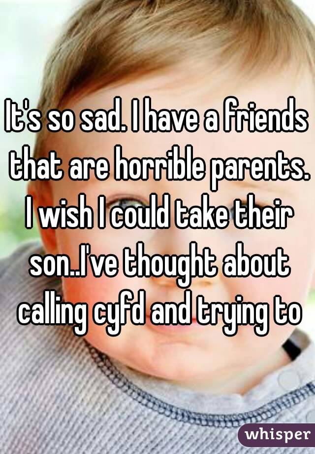 It's so sad. I have a friends that are horrible parents. I wish I could take their son..I've thought about calling cyfd and trying to