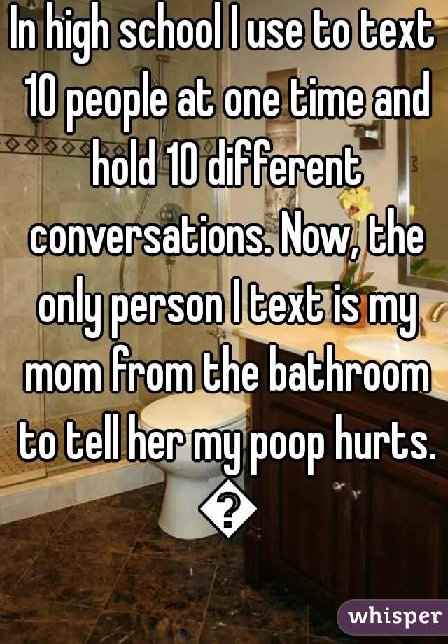 In high school I use to text 10 people at one time and hold 10 different conversations. Now, the only person I text is my mom from the bathroom to tell her my poop hurts. 😥