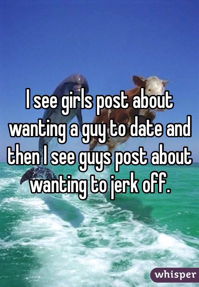 I see girls post about wanting a guy to date and then I see guys post about wanting to jerk off. 