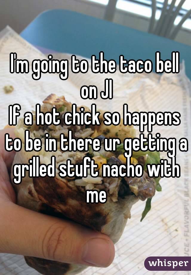 I'm going to the taco bell on JI
If a hot chick so happens to be in there ur getting a grilled stuft nacho with me
