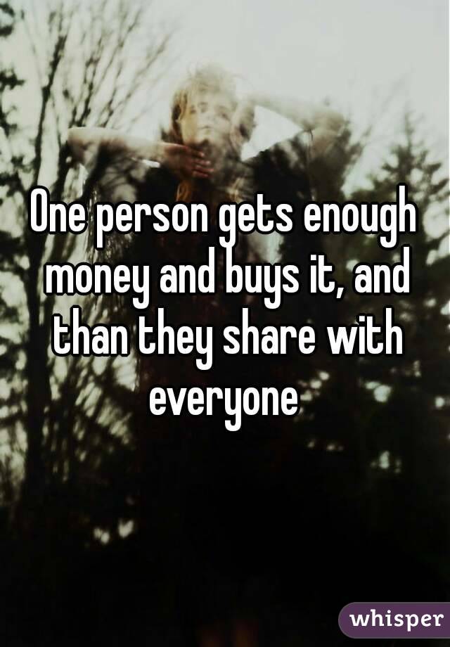 One person gets enough money and buys it, and than they share with everyone 
