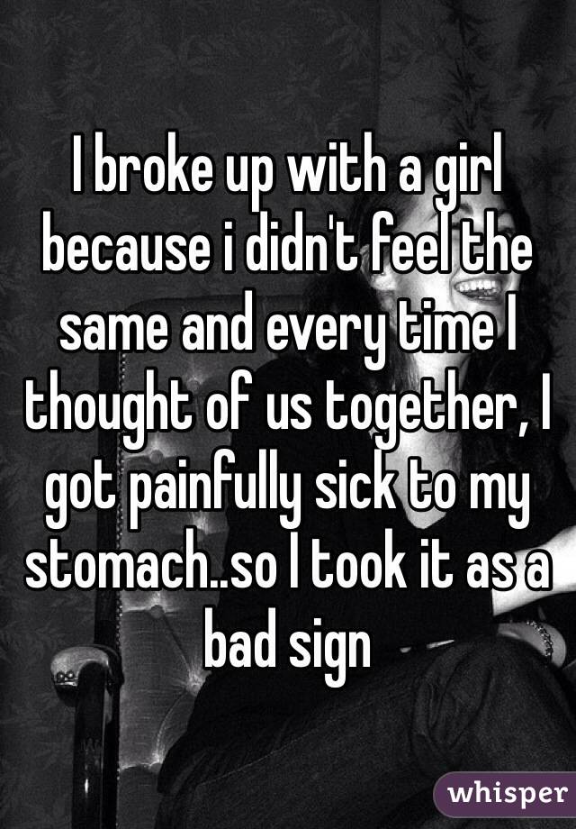 I broke up with a girl because i didn't feel the same and every time I thought of us together, I got painfully sick to my stomach..so I took it as a bad sign