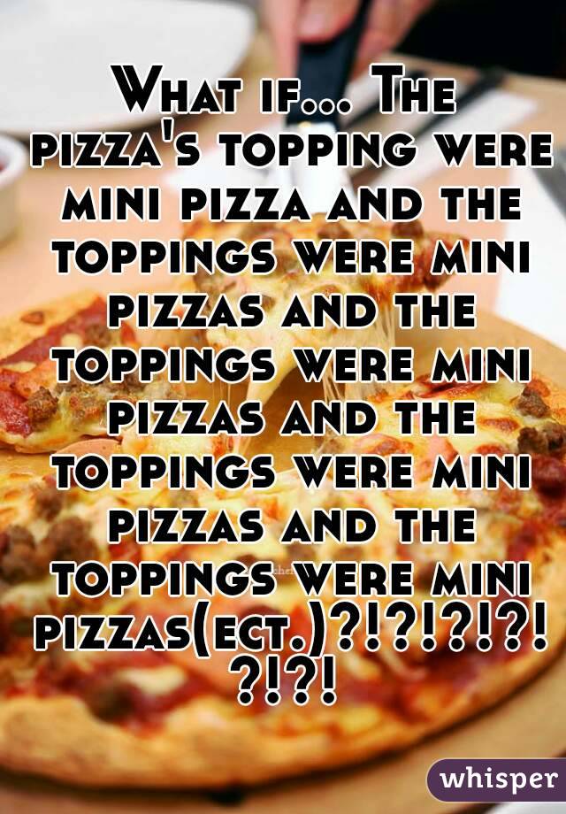 What if... The pizza's topping were mini pizza and the toppings were mini pizzas and the toppings were mini pizzas and the toppings were mini pizzas and the toppings were mini pizzas(ect.)?!?!?!?!?!?!