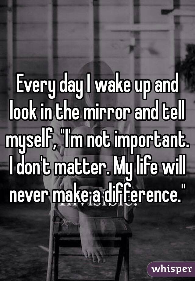 Every day I wake up and look in the mirror and tell myself, "I'm not important. I don't matter. My life will never make a difference."