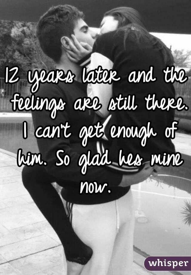 12 years later and the feelings are still there. I can't get enough of him. So glad hes mine now. 