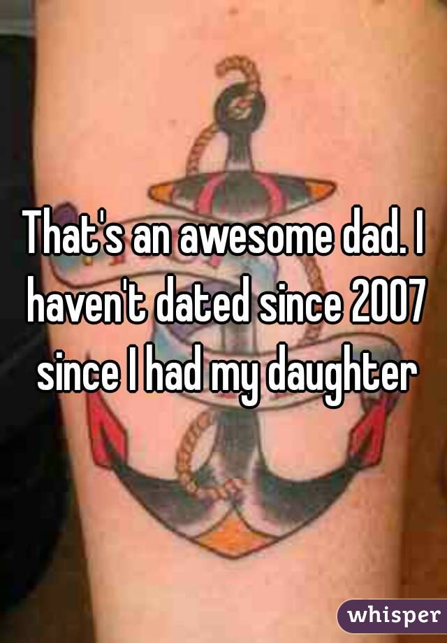 That's an awesome dad. I haven't dated since 2007 since I had my daughter