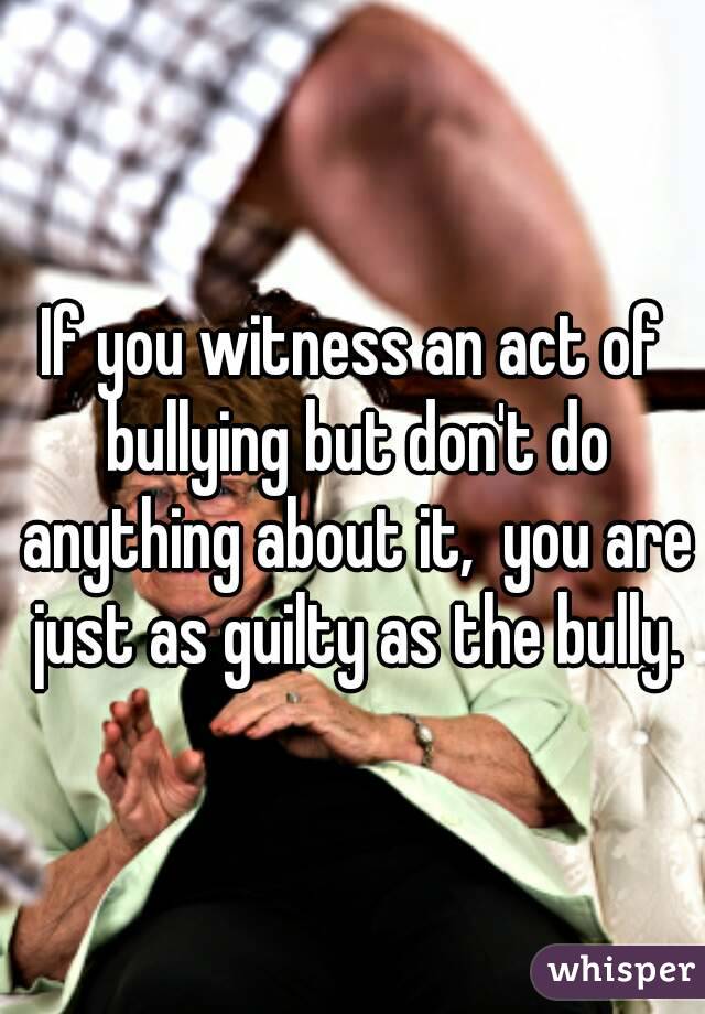 If you witness an act of bullying but don't do anything about it,  you are just as guilty as the bully.