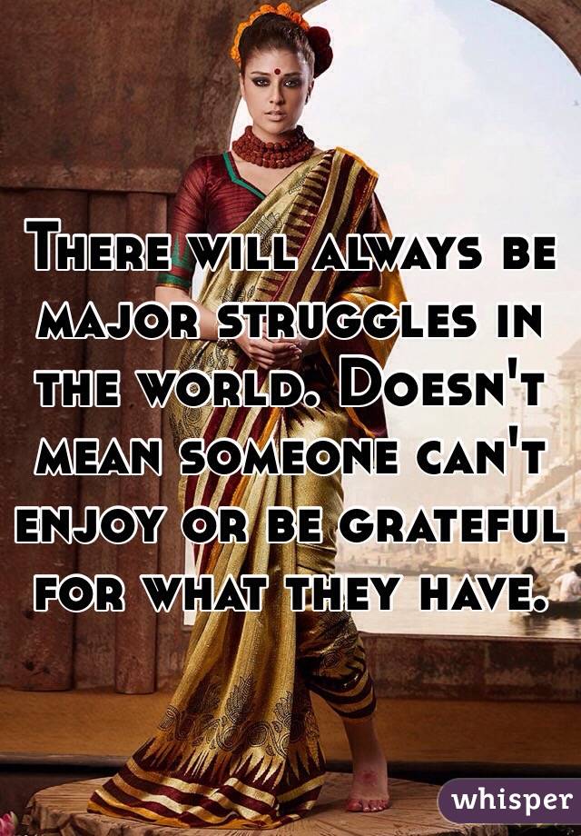 There will always be major struggles in the world. Doesn't mean someone can't enjoy or be grateful for what they have.