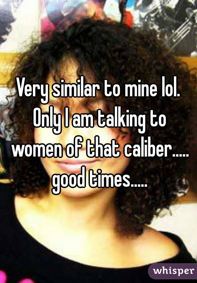 Very similar to mine lol. Only I am talking to women of that caliber..... good times.....