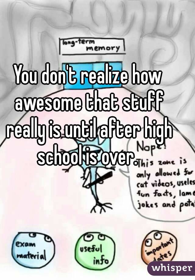 You don't realize how awesome that stuff really is until after high school is over. 