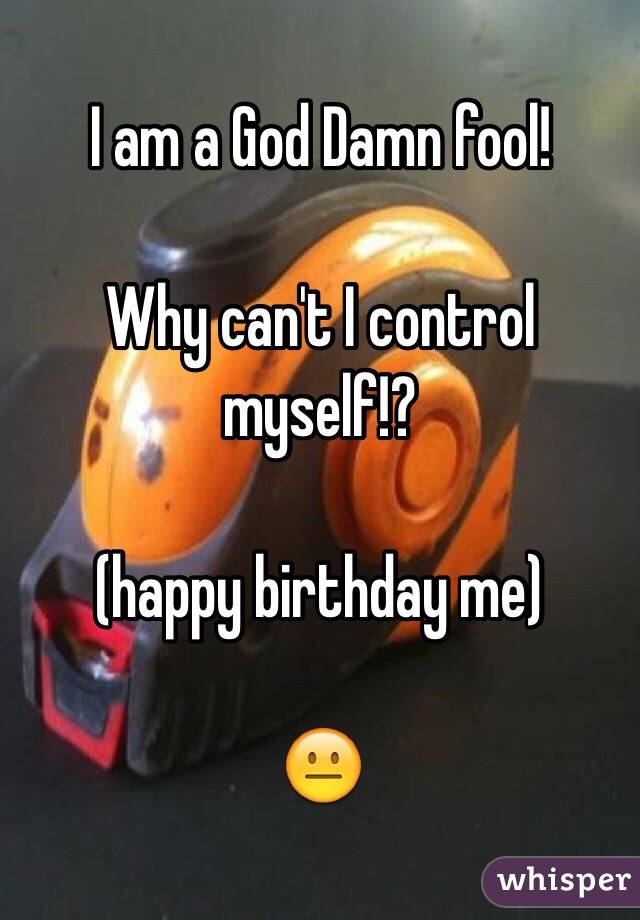 I am a God Damn fool!

Why can't I control myself!?

(happy birthday me)

😐