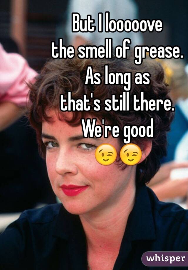 But I looooove 
the smell of grease.  
As long as 
that's still there. 
We're good 
😉😉