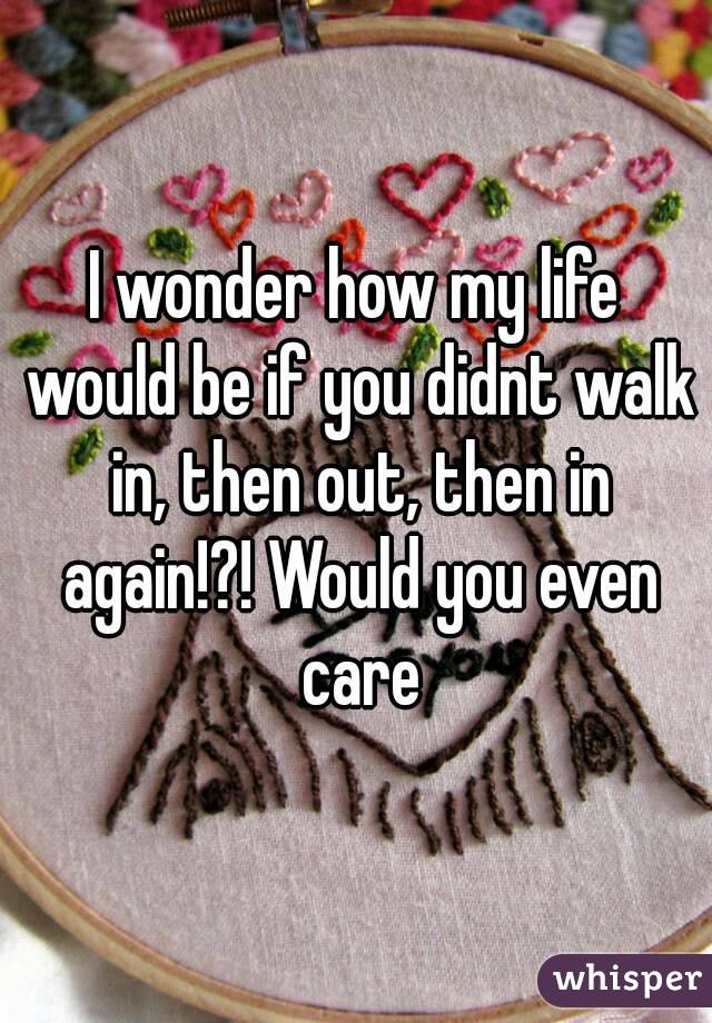 I wonder how my life would be if you didnt walk in, then out, then in again!?! Would you even care