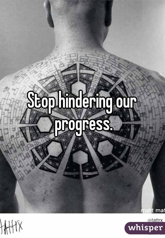 Stop hindering our progress.