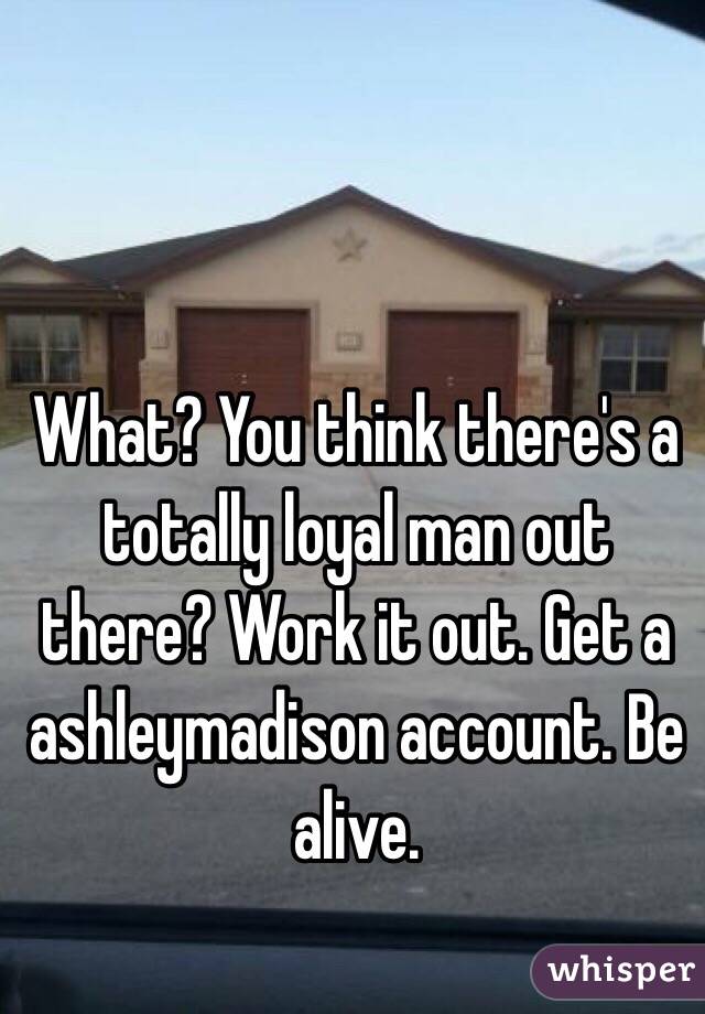 What? You think there's a totally loyal man out there? Work it out. Get a ashleymadison account. Be alive. 