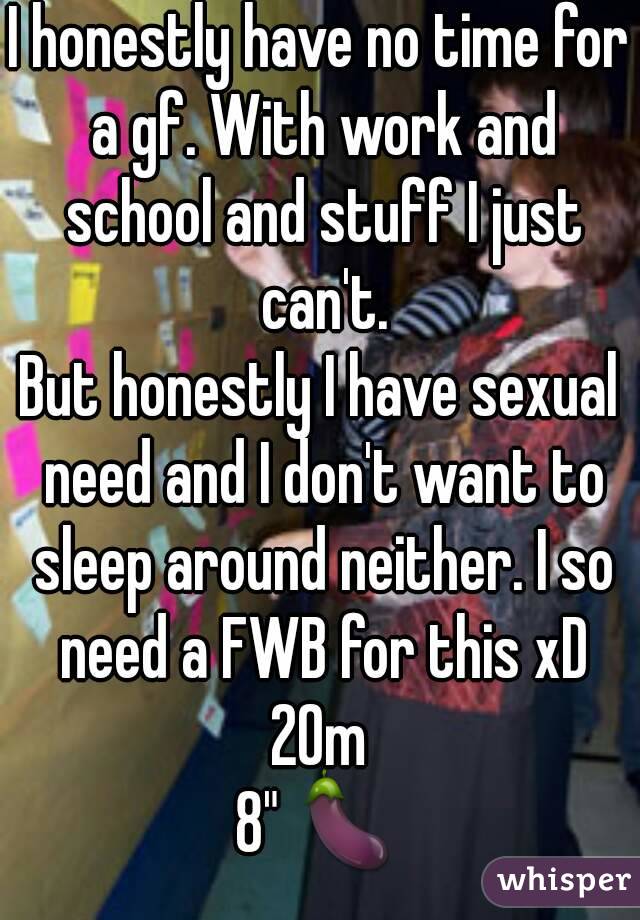 I honestly have no time for a gf. With work and school and stuff I just can't.
But honestly I have sexual need and I don't want to sleep around neither. I so need a FWB for this xD
20m
8" 🍆