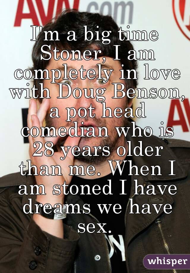 I'm a big time Stoner, I am completely in love with Doug Benson, a pot head comedian who is 28 years older than me. When I am stoned I have dreams we have sex. 